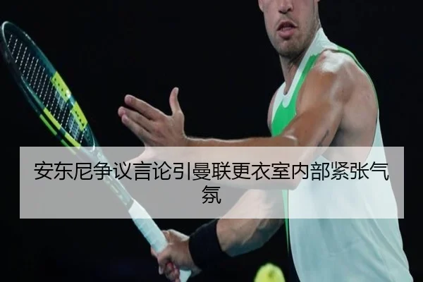 安东尼争议言论引曼联更衣室内部紧张气氛